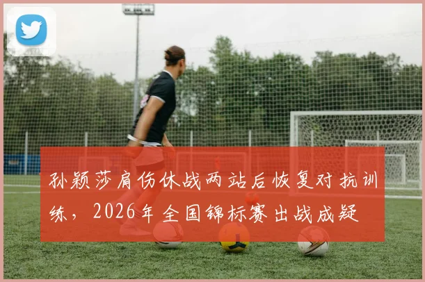 孙颖莎肩伤休战两站后恢复对抗训练,2026年全国锦标赛出战成疑