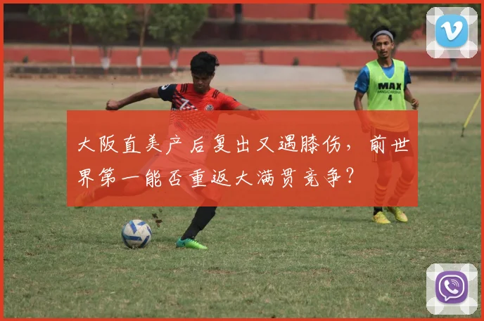 大阪直美产后复出又遇膝伤,前世界第一能否重返大满贯竞争?