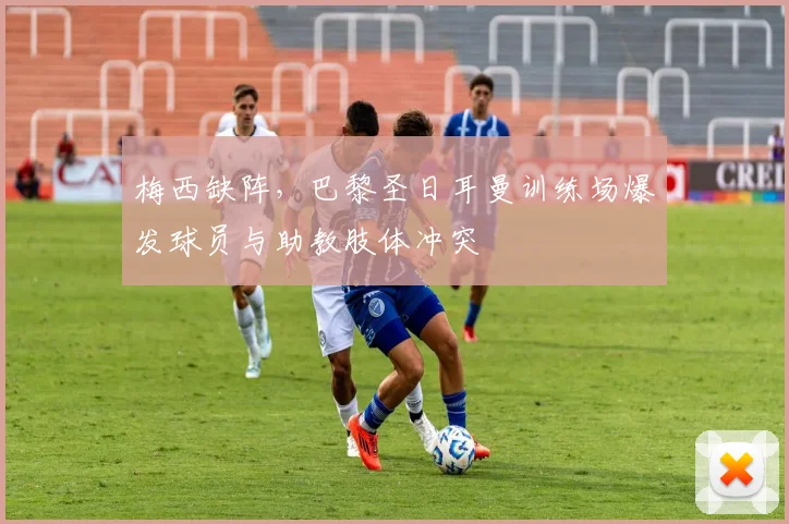 梅西缺阵,巴黎圣日耳曼训练场爆发球员与助教肢体冲突