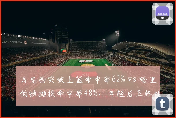 马克西突破上篮命中率62% vs 哈里伯顿抛投命中率48%,年轻后卫终结手段选择差异