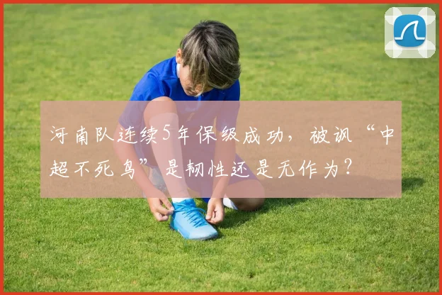 河南队连续5年保级成功，被讽“中超不死鸟”是韧性还是无作为？